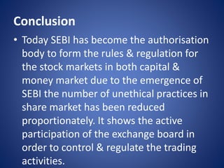 Conclusion
• Today SEBI has become the authorisation
body to form the rules & regulation for
the stock markets in both capital &
money market due to the emergence of
SEBI the number of unethical practices in
share market has been reduced
proportionately. It shows the active
participation of the exchange board in
order to control & regulate the trading
activities.
 