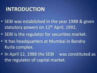 INTRODUCTION
• SEBI was established in the year 1988 & given
statutory powers on 12th April, 1992.
• SEBI is the regulator for securities market.
• It has headquarters at Mumbai in Bandra
Kurla complex.
• In April 12, 1988 the SEBI was constituted as
the regulator of capital market.
 