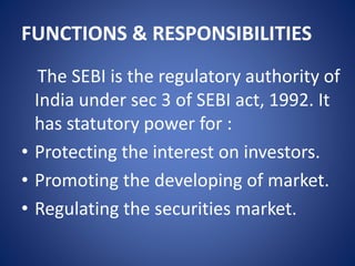 FUNCTIONS & RESPONSIBILITIES
The SEBI is the regulatory authority of
India under sec 3 of SEBI act, 1992. It
has statutory power for :
• Protecting the interest on investors.
• Promoting the developing of market.
• Regulating the securities market.
 