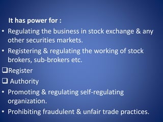 It has power for :
• Regulating the business in stock exchange & any
other securities markets.
• Registering & regulating the working of stock
brokers, sub-brokers etc.
Register
 Authority
• Promoting & regulating self-regulating
organization.
• Prohibiting fraudulent & unfair trade practices.
 