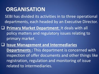 ORGANISATION
SEBI has divided its activities in to three operational
departments, each headed by an Executive Director.
 Primary Market Department: It deals with all
policy matters and regulatory issues relating to
primary market.
 Issue Management and Intermediaries
Departments : This department is concerned with
inspection of offer documents and other things like
registration, regulation and monitoring of issue
related to intermediaries.
 