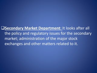 Secondary Market Department: It looks after all
the policy and regulatory issues for the secondary
market; administration of the major stock
exchanges and other matters related to it.
 