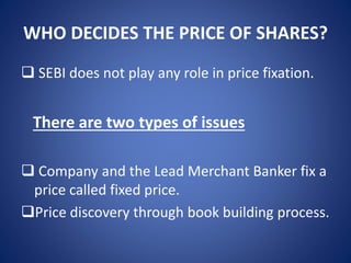 WHO DECIDES THE PRICE OF SHARES?
 SEBI does not play any role in price fixation.
There are two types of issues
 Company and the Lead Merchant Banker fix a
price called fixed price.
Price discovery through book building process.
 