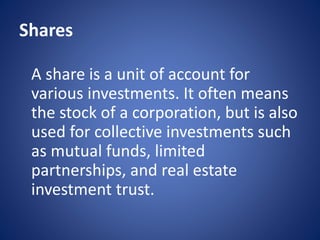 Shares
A share is a unit of account for
various investments. It often means
the stock of a corporation, but is also
used for collective investments such
as mutual funds, limited
partnerships, and real estate
investment trust.
 