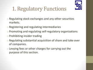 1. Regulatory Functions
o Regulating stock exchanges and any other securities
markets.
o Registering and regulating intermediaries
o Promoting and regulating self-regulatory organizations
o Prohibiting insider trading
o Regulating substantial acquisition of share and take over
of companies.
o Levying fees or other charges for carrying out the
purpose of this section.
 
