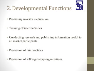 2. Developmental Functions
• Promoting investor’s education
• Training of intermediaries
• Conducting research and publishing information useful to
all market participants.
• Promotion of fair practices
• Promotion of self regulatory organizations
 