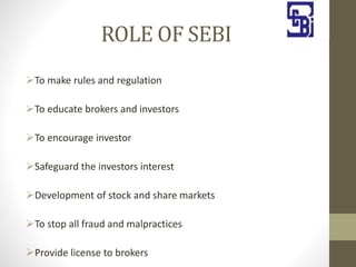 ROLE OF SEBI
To make rules and regulation
To educate brokers and investors
To encourage investor
Safeguard the investors interest
Development of stock and share markets
To stop all fraud and malpractices
Provide license to brokers
 