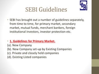 SEBI Guidelines
• SEBI has brought out a number of guidelines separately,
from time to time, for primary market, secondary
market, mutual funds, merchant bankers, foreign
institutional investors, investor protection etc.
• 1. Guidelines for Primary Market.
(a). New Company
(b). New Company set-up by Existing Companies
(c). Private and closely held companies
(d). Existing Listed companies
 