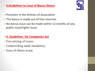 • 4.Guidelines to issue of Bonus Shares
Provision in the Articles of Association
The bonus is made out of free reserves
No bonus issue can be made within 12 months of any
public issue/rights issue.
5. Guidelines for Companies Act
• Free pricing of issues.
• Underwriting made mandatory.
• Issue of shares at par.
 