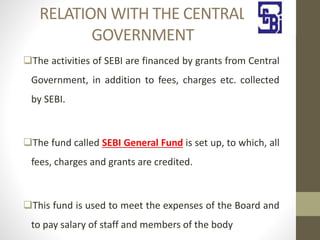 RELATION WITH THE CENTRAL
GOVERNMENT
The activities of SEBI are financed by grants from Central
Government, in addition to fees, charges etc. collected
by SEBI.
The fund called SEBI General Fund is set up, to which, all
fees, charges and grants are credited.
This fund is used to meet the expenses of the Board and
to pay salary of staff and members of the body
 