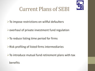 Current Plans of SEBI
To impose restrictions on willful defaulters
overhaul of private investment fund regulation
To reduce listing time period for firms
Risk profiling of listed firms intermediaries
To introduce mutual fund retirement plans with tax
benefits
 