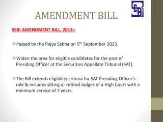 AMENDMENT BILL
SEBI AMENDMENT BILL, 2013:-
Passed by the Rajya Sabha on 5th September 2013.
Widen the area for eligible candidates for the post of
Presiding Officer at the Securities Appellate Tribunal (SAT).
The Bill extends eligibility criteria for SAT Presiding Officer’s
role & includes sitting or retired Judges of a High Court with a
minimum service of 7 years.
 