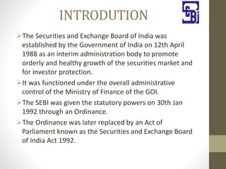 INTRODUTION
The Securities and Exchange Board of India was
established by the Government of India on 12th April
1988 as an interim administration body to promote
orderly and healthy growth of the securities market and
for investor protection.
It was functioned under the overall administrative
control of the Ministry of Finance of the GOI.
The SEBI was given the statutory powers on 30th Jan
1992 through an Ordinance.
The Ordinance was later replaced by an Act of
Parliament known as the Securities and Exchange Board
of India Act 1992.
 