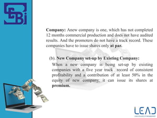 Company: Anew company is one, which has not completed
12 months commercial production and does not have audited
results. And the promoters do not have a track record. These
companies have to issue shares only at par.
(b). New Company set-up by Existing Company:
When a new company is being set-up by existing
companies with a five year track record of consistent
profitability and a contribution of at least 50% in the
equity of new company, it can issue its shares at
premium.
 