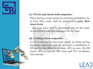 (c). Private and closely held companies:
These having a track record of consistent profitability for
at least three years, shall be permitted to price their
issues freely.
The issue price shall be determined only by the issues
in consultation with lead managers ton the issue.
(d). Existing Listed companies:
It will be allowed to raise fresh capital by freely pricing
expanded capital provided the promoter’s contribution is
50%on first Rs.100crores of issue, 40% on next Rs.200
crores, 30% on next Rs 300 crores and 15% on balance
issue amount.
 