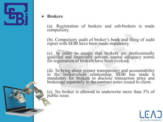  Brokers
(a). Registration of brokers and sub-brokers is made
compulsory.
(b). Compulsory audit of broker’s book and filing of audit
report with SEBI have been made mandatory.
(c). In order to ensure that brokers are professionally
qualified and financially solvent, capital adequacy norms
for registration of brokers have been evolved.
(d). To bring about greater transparency and accountability
in the broker-client relationship, SEBI has made it
mandatory for brokers to disclose transaction price and
brokerage separately in the contract notes issued to client.
(e). No broker is allowed to underwrite more than 5% of
public issue.
 