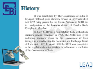 It was established by The Government of India on
12 April 1988 and given statutory powers in 1992 with SEBI
Act 1992 being passed by the Indian Parliament. SEBI has
its headquarters at the business district of Bandra Kurla
Complex in Mumbai.
Initially SEBI was a non statutory body without any
statutory power. However in 1995, the SEBI was given
additional statutory power by the Government of India
through an amendment to the Securities and Exchange Board
of India Act, 1992. In April 1988 the SEBI was constituted
as the regulator of capital markets in India under a resolution
of the Government of India.
 