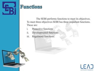 The SEBI performs functions to meet its objectives.
To meet three objectives SEBI has three important functions.
These are:
i. Protective functions
ii. Developmental functions
iii. Regulatory functions.
 