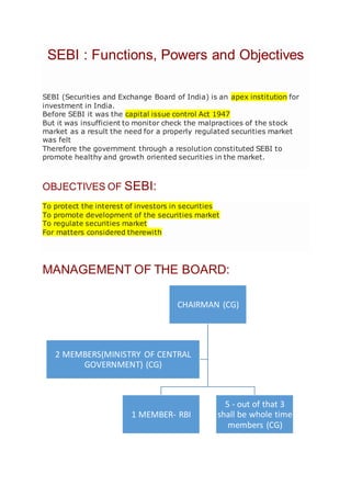 SEBI : Functions, Powers and Objectives
SEBI (Securities and Exchange Board of India) is an apex institution for
investment in India.
Before SEBI it was the capital issue control Act 1947
But it was insufficient to monitor check the malpractices of the stock
market as a result the need for a properly regulated securities market
was felt
Therefore the government through a resolution constituted SEBI to
promote healthy and growth oriented securities in the market.
OBJECTIVES OF SEBI:
To protect the interest of investors in securities
To promote development of the securities market
To regulate securities market
For matters considered therewith
MANAGEMENT OF THE BOARD:
CHAIRMAN (CG)
1 MEMBER- RBI
5 - out of that 3
shall be whole time
members (CG)
2 MEMBERS(MINISTRY OF CENTRAL
GOVERNMENT) (CG)
 