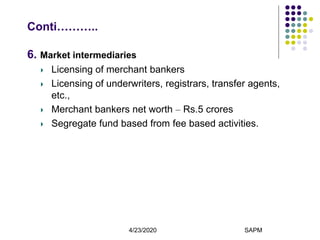 4/23/2020 SAPM11
Conti………..
6. Market intermediaries
Licensing of merchant bankers
Licensing of underwriters, registrars, transfer agents,
etc.,
Merchant bankers net worth – Rs.5 crores
Segregate fund based from fee based activities.
 