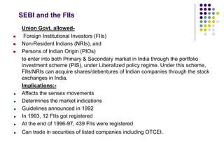 SEBI and the FIIs
Union Govt. allowed-
Foreign Institutional Investors (FIIs)
Non-Resident Indians (NRIs), and
Persons of Indian Origin (PIOs)
to enter into both Primary & Secondary market in India through the portfolio
investment scheme (PIS), under Liberalized policy regime. Under this scheme,
FIIs/NRIs can acquire shares/debentures of Indian companies through the stock
exchanges in India.
Implications:-
Affects the sensex movements
Determines the market indications
Guidelines announced in 1992
In 1993, 12 FIIs got registered
At the end of 1996-97, 439 FIIs were registered
Can trade in securities of listed companies including OTCEI.
 