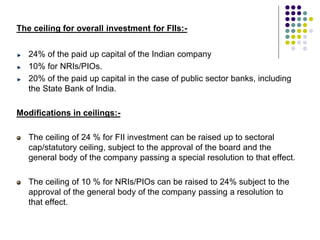The ceiling for overall investment for FIIs:-
24% of the paid up capital of the Indian company
10% for NRIs/PIOs.
20% of the paid up capital in the case of public sector banks, including
the State Bank of India.
Modifications in ceilings:-
The ceiling of 24 % for FII investment can be raised up to sectoral
cap/statutory ceiling, subject to the approval of the board and the
general body of the company passing a special resolution to that effect.
The ceiling of 10 % for NRIs/PIOs can be raised to 24% subject to the
approval of the general body of the company passing a resolution to
that effect.
 
