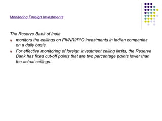 Monitoring Foreign Investments
The Reserve Bank of India
monitors the ceilings on FII/NRI/PIO investments in Indian companies
on a daily basis.
For effective monitoring of foreign investment ceiling limits, the Reserve
Bank has fixed cut-off points that are two percentage points lower than
the actual ceilings.
 