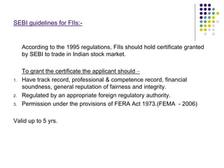 SEBI guidelines for FIIs:-
According to the 1995 regulations, FIIs should hold certificate granted
by SEBI to trade in Indian stock market.
To grant the certificate the applicant should –
1. Have track record, professional & competence record, financial
soundness, general reputation of fairness and integrity.
2. Regulated by an appropriate foreign regulatory authority.
3. Permission under the provisions of FERA Act 1973.(FEMA - 2006)
Valid up to 5 yrs.
 