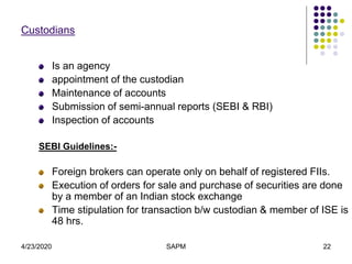 4/23/2020 SAPM 22
Custodians
Is an agency
appointment of the custodian
Maintenance of accounts
Submission of semi-annual reports (SEBI & RBI)
Inspection of accounts
SEBI Guidelines:-
Foreign brokers can operate only on behalf of registered FIIs.
Execution of orders for sale and purchase of securities are done
by a member of an Indian stock exchange
Time stipulation for transaction b/w custodian & member of ISE is
48 hrs.
 