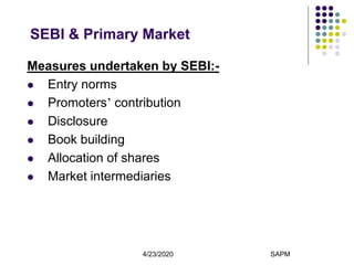4/23/2020 SAPM7
SEBI & Primary Market
Measures undertaken by SEBI:-
 Entry norms
 Promoters’ contribution
 Disclosure
 Book building
 Allocation of shares
 Market intermediaries
 
