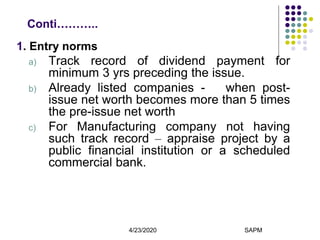 4/23/2020 SAPM8
Conti………..
1. Entry norms
a) Track record of dividend payment for
minimum 3 yrs preceding the issue.
b) Already listed companies - when post-
issue net worth becomes more than 5 times
the pre-issue net worth
c) For Manufacturing company not having
such track record – appraise project by a
public financial institution or a scheduled
commercial bank.
 
