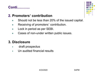 4/23/2020 SAPM9
Conti………..
2. Promoters’ contribution
 Should not be less than 20% of the issued capital.
 Receiving of promoters’ contribution.
 Lock in period as per SEBI.
 Cases of non-under written public issues.
3. Disclosure
draft prospectus
Un audited financial results
 