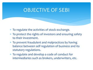  To regulate the activities of stock exchange.
 To protect the rights of investors and ensuring safety
to their investment.
 To prevent fraudulent and malpractices by having
balance between self regulation of business and ita
statutory regulations.
 To regulate and develop a code of conduct for
intermediaries such as brokers, underwriters, etc.
OBJECTIVE OF SEBI
 