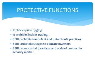  It checks price rigging.
 It prohibits insider trading.
 SEBI prohibits fraudulent and unfair trade practices.
 SEBI undertakes steps to educate investors.
 SEBI promotes fair practices and code of conduct in
security market.
PROTECTIVE FUNCTIONS
 