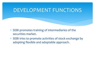  SEBI promotes training of intermediaries of the
securities market.
 SEBI tries to promote activities of stock exchange by
adopting flexible and adoptable approach.
DEVELOPMENT FUNCTIONS
 