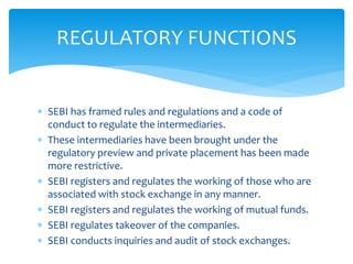  SEBI has framed rules and regulations and a code of
conduct to regulate the intermediaries.
 These intermediaries have been brought under the
regulatory preview and private placement has been made
more restrictive.
 SEBI registers and regulates the working of those who are
associated with stock exchange in any manner.
 SEBI registers and regulates the working of mutual funds.
 SEBI regulates takeover of the companies.
 SEBI conducts inquiries and audit of stock exchanges.
REGULATORY FUNCTIONS
 