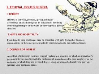 2. ETHICAL ISSUES IN INDIA
1. BRIBERY
Bribery is the offer, promise, giving, asking or
acceptance of an advantage as an inducement for doing
something improper in the work or carrying out a public
function.
2. GIFTS AND HOSPITALITY
From time to time employees may be presented with gifts from other business
organisations or they may present gifts to other including to the public officials.
3. CONFLICT OF INTREST
A conflict of interest in business normally refers to a situation in which an individual's
personal interests conflict with the professional interests owed to their employer or the
company in which they are invested. E.g.- Hiring an unqualified relative to provide
services your company needs.
 