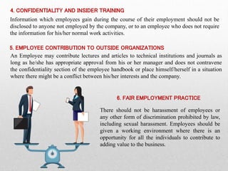 4. CONFIDENTIALITY AND INSIDER TRAINING
Information which employees gain during the course of their employment should not be
disclosed to anyone not employed by the company, or to an employee who does not require
the information for his/her normal work activities.
5. EMPLOYEE CONTRIBUTION TO OUTSIDE ORGANIZATIONS
An Employee may contribute lectures and articles to technical institutions and journals as
long as he/she has appropriate approval from his or her manager and does not contravene
the confidentiality section of the employee handbook or place himself/herself in a situation
where there might be a conflict between his/her interests and the company.
6. FAIR EMPLOYMENT PRACTICE
There should not be harassment of employees or
any other form of discrimination prohibited by law,
including sexual harassment. Employees should be
given a working environment where there is an
opportunity for all the individuals to contribute to
adding value to the business.
 