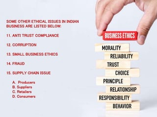 SOME OTHER ETHICAL ISSUES IN INDIAN
BUSINESS ARE LISTED BELOW:
11. ANTI TRUST COMPLIANCE
12. CORRUPTION
13. SMALL BUSINESS ETHICS
14. FRAUD
15. SUPPLY CHAIN ISSUE
A. Producers
B. Suppliers
C. Retailers
D. Consumers
 