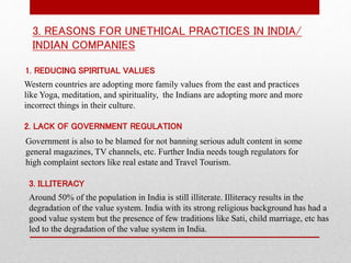 3. REASONS FOR UNETHICAL PRACTICES IN INDIA/
INDIAN COMPANIES
1. REDUCING SPIRITUAL VALUES
Western countries are adopting more family values from the east and practices
like Yoga, meditation, and spirituality, the Indians are adopting more and more
incorrect things in their culture.
2. LACK OF GOVERNMENT REGULATION
Government is also to be blamed for not banning serious adult content in some
general magazines, TV channels, etc. Further India needs tough regulators for
high complaint sectors like real estate and Travel Tourism.
3. ILLITERACY
Around 50% of the population in India is still illiterate. Illiteracy results in the
degradation of the value system. India with its strong religious background has had a
good value system but the presence of few traditions like Sati, child marriage, etc has
led to the degradation of the value system in India.
 