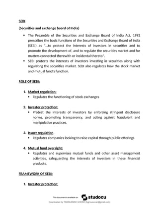 SEBI
(Securities and exchange board of India)
 The Preamble of the Securities and Exchange Board of India Act, 1992
prescribes the basic functions of the Securities and Exchange Board of India
(SEBI) as "...to protect the interests of investors in securities and to
promote the development of, and to regulate the securities market and for
matters connected therewith or incidental thereto".
 SEBI protects the interests of investors investing in securities along with
regulating the securities market. SEBI also regulates how the stock market
and mutual fund's function.
ROLE OF SEBI:
1. Market regulation:
 Regulates the functioning of stock exchanges
2. Investor protection:
 Protect the interests of investors by enforcing stringent disclosure
norms, promoting transparency, and acting against fraudulent and
manipulative practices.
3. Issuer regulation
 Regulates companies looking to raise capital through public offerings
4. Mutual fund oversight:
 Regulates and supervises mutual funds and other asset management
activities, safeguarding the interests of investors in these financial
products.
FRAMEWORK OF SEBI:
1. Investor protection:
Downloaded by TARAKASISH GHOSH (bgjt.susovan@gmail.com)
lOMoARcPSD|7388347
 
