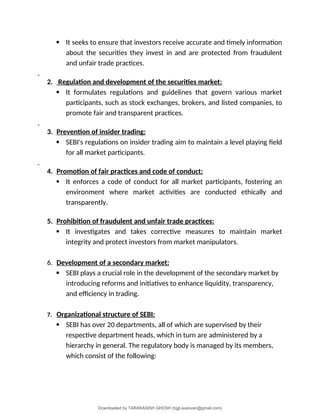  It seeks to ensure that investors receive accurate and timely information
about the securities they invest in and are protected from fraudulent
and unfair trade practices.
2. Regulation and development of the securities market:
 It formulates regulations and guidelines that govern various market
participants, such as stock exchanges, brokers, and listed companies, to
promote fair and transparent practices.
3. Prevention of insider trading:
 SEBI's regulations on insider trading aim to maintain a level playing field
for all market participants.
4. Promotion of fair practices and code of conduct:
 It enforces a code of conduct for all market participants, fostering an
environment where market activities are conducted ethically and
transparently.
5. Prohibition of fraudulent and unfair trade practices:
 It investigates and takes corrective measures to maintain market
integrity and protect investors from market manipulators.
6. Development of a secondary market:
 SEBI plays a crucial role in the development of the secondary market by
introducing reforms and initiatives to enhance liquidity, transparency,
and efficiency in trading.
7. Organizational structure of SEBI:
 SEBI has over 20 departments, all of which are supervised by their
respective department heads, which in turn are administered by a
hierarchy in general. The regulatory body is managed by its members,
which consist of the following:
Downloaded by TARAKASISH GHOSH (bgjt.susovan@gmail.com)
lOMoARcPSD|7388347
 