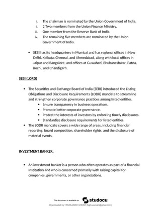 i. The chairman is nominated by the Union Government of India.
ii. 2 Two members from the Union Finance Ministry.
iii. One member from the Reserve Bank of India.
iv. The remaining five members are nominated by the Union
Government of India.
 SEBI has its headquarters in Mumbai and has regional offices in New
Delhi, Kolkata, Chennai, and Ahmedabad, along with local offices in
Jaipur and Bangalore, and offices at Guwahati, Bhubaneshwar, Patna,
Kochi, and Chandigarh.
SEBI (LORD)
 The Securities and Exchange Board of India (SEBI) introduced the Listing
Obligations and Disclosure Requirements (LODR) mandate to streamline
and strengthen corporate governance practices among listed entities.
 Ensure transparency in business operations.
 Promote better corporate governance.
 Protect the interests of investors by enforcing timely disclosures.
 Standardize disclosure requirements for listed entities.
 The LODR mandate covers a wide range of areas, including financial
reporting, board composition, shareholder rights, and the disclosure of
material events.
INVESTMENT BANKER:
 An investment banker is a person who often operates as part of a financial
institution and who is concerned primarily with raising capital for
companies, governments, or other organizations.
Downloaded by TARAKASISH GHOSH (bgjt.susovan@gmail.com)
lOMoARcPSD|7388347
 