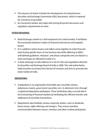  The issuance of shares includes the development of comprehensive
Securities and Exchange Commission (SEC) documents, which is required
for a business to go public.
 An investment banker also helps with pricing financial instruments and
regulatory requirements to meet.
STOCK EXCHANGE:
 Stock Exchange market is a vital component of a stock market. It facilitates
the transaction between traders of financial instruments and targeted
buyers
 It is a platform where buyers and sellers come together to trade financial
tools during specific hours of any business day while adhering to SEBI’s
well-defined guidelines. However, only those companies who are listed in a
stock exchange are allowed to trade in it.
 A stock exchange in India adheres to a set of rules and regulations directed
by Securities and Exchange Board of India or SEBI. The said authoritative
body functions to protect the interest of investors and aims to promote the
stock market of India.
DEPOSITORY:
 A depository is an organization that holds your securities (shares,
debentures, bonds, government securities, etc.) in electronic form through
a registered depository participant. These institutions play a crucial role in
the functioning of financial markets by facilitating the efficient transfer and
settlement of securities transactions.
 Depositories also facilitate various corporate actions, such as dividends,
bonus issues, rights offerings and mergers. They ensure seamless
communication between issuers, investors and other market participants.
Downloaded by TARAKASISH GHOSH (bgjt.susovan@gmail.com)
lOMoARcPSD|7388347
 