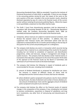 Page 10 of 53
(Accounting Standards) Rules, 2006 (as amended) / issued by the Institute of
Chartered Accountants of India (ICAI), as applicable. If there are any changes
in the accounting policies during the year, the impact of the same on the
prior quarters of the year, included in the current quarter results, should be
disclosed separately by way of a note to the financial results of the current
quarter without restating the previously published figures.. Where the impact
is not quantifiable a statement to that effect shall be made.
i) The Profit / (Loss) from discontinuing operations shall be determined in
accordance with Accounting Standard 24 (AS 24 – Discontinuing Operations)
notified under the Company (Accounting Standards) Rules, 2006 (as
amended) and disclosed separately in the notes to the financial results.
j) Companies, whose revenues are subject to material seasonal variations, shall
disclose the seasonal nature of their activities. In addition, they may
supplement their financial results with information (which shall also be
subjected to review/audit) for the 12 months period ending on the last day of
the quarter for the current and preceding years on a rolling basis.
k) The company shall disclose any event or transaction which occurred during
the quarter that is material to an understanding of the results for the quarter
including but not limited to completion of expansion and diversification
programmes, strikes and lock-outs, change in management and change in
capital structure. The company shall also disclose similar material events or
transactions that take place subsequent to the end of the quarter till the date
of the approval of the financial results by the Board or Committee and
submission of such financial results to the Stock Exchanges.
l) The company shall disclose the following in respect of dividends paid or
recommended for the year, including interim dividends:
(i) amount of dividend distributed or proposed for distribution per share;
the amounts in respect of different classes of shares shall be
distinguished and the nominal values of shares shall also be indicated;
(ii) where dividend is paid or proposed to be paid pro-rata for shares allotted
during the year, the date of allotment and number of shares allotted, pro-
rata amount of dividend per share and the aggregate amount of dividend
paid or proposed to be paid on pro-rata basis.
m) The company shall disclose the effect on the financial results of material
changes in the composition of the company, if any, including but not limited
to business combinations, acquisitions or disposal of subsidiaries and long
term investments, any other form of restructuring and discontinuance of
operations.
 