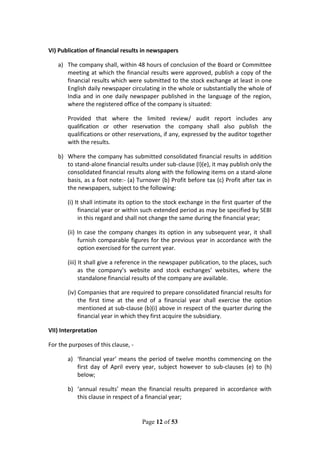 Page 12 of 53
VI) Publication of financial results in newspapers
a) The company shall, within 48 hours of conclusion of the Board or Committee
meeting at which the financial results were approved, publish a copy of the
financial results which were submitted to the stock exchange at least in one
English daily newspaper circulating in the whole or substantially the whole of
India and in one daily newspaper published in the language of the region,
where the registered office of the company is situated:
Provided that where the limited review/ audit report includes any
qualification or other reservation the company shall also publish the
qualifications or other reservations, if any, expressed by the auditor together
with the results.
b) Where the company has submitted consolidated financial results in addition
to stand-alone financial results under sub-clause (I)(e), it may publish only the
consolidated financial results along with the following items on a stand-alone
basis, as a foot note:- (a) Turnover (b) Profit before tax (c) Profit after tax in
the newspapers, subject to the following:
(i) It shall intimate its option to the stock exchange in the first quarter of the
financial year or within such extended period as may be specified by SEBI
in this regard and shall not change the same during the financial year;
(ii) In case the company changes its option in any subsequent year, it shall
furnish comparable figures for the previous year in accordance with the
option exercised for the current year.
(iii) It shall give a reference in the newspaper publication, to the places, such
as the company’s website and stock exchanges’ websites, where the
standalone financial results of the company are available.
(iv) Companies that are required to prepare consolidated financial results for
the first time at the end of a financial year shall exercise the option
mentioned at sub-clause (b)(i) above in respect of the quarter during the
financial year in which they first acquire the subsidiary.
VII) Interpretation
For the purposes of this clause, -
a) ‘financial year’ means the period of twelve months commencing on the
first day of April every year, subject however to sub-clauses (e) to (h)
below;
b) ‘annual results’ mean the financial results prepared in accordance with
this clause in respect of a financial year;
 