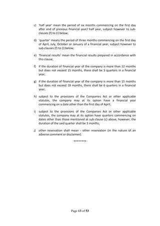 Page 13 of 53
c) 'half year' mean the period of six months commencing on the first day
after end of previous financial year/ half year, subject however to sub-
clauses (f) to (i) below;
d) ‘quarter’ means the period of three months commencing on the first day
of April, July, October or January of a financial year, subject however to
sub-clauses (f) to (i) below;
e) ‘financial results’ mean the financial results prepared in accordance with
this clause;
f) if the duration of financial year of the company is more than 12 months
but does not exceed 15 months, there shall be 5 quarters in a financial
year;
g) if the duration of financial year of the company is more than 15 months
but does not exceed 18 months, there shall be 6 quarters in a financial
year;
h) subject to the provisions of the Companies Act or other applicable
statutes, the company may at its option have a financial year
commencing on a date other than the first day of April;
i) subject to the provisions of the Companies Act or other applicable
statutes, the company may at its option have quarters commencing on
dates other than those mentioned at sub-clause (c) above, however, the
duration of the said quarter shall be 3 months;
j) other reservation shall mean - other reservation (in the nature of an
adverse comment or disclaimer).
********
 