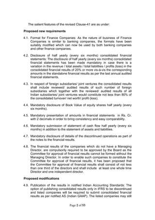 Page 2 of 53
The salient features of the revised Clause-41 are as under:
Proposed new requirements
4.1. Format for Finance Companies: As the nature of business of Finance
Companies is similar to banking companies, the formats have been
suitably modified which can now be used by both banking companies
and other finance companies.
4.2. Disclosure of half yearly (every six months) consolidated financial
statements: The disclosure of half yearly (every six months) consolidated
financial statements has been made mandatory in case there is a
variation in the revenue / total assets / total liabilities / profits (loss) in the
consolidated financial results of 20% or more vis-à-vis the corresponding
amounts in the standalone financial results as per the last annual audited
financial statements.
4.3. In respect of foreign subsidiaries/ joint ventures the consolidated results
shall include reviewed/ audited results of such number of foreign
subsidiaries which together with the reviewed/ audited results of all
Indian subsidiaries/ joint ventures would constitute not less than 80% of
the consolidated turnover/ net worth/ profit (loss).
4.4. Mandatory disclosure of Book Value of equity shares half yearly (every
six months).
4.5. Mandatory presentation of amounts in financial statements in Rs. Cr.
with 2 decimals in order to bring consistency and easy comparability.
4.6. Mandatory submission of statement of cash flow half yearly (every six
months) in addition to the statement of assets and liabilities.
4.7. Mandatory disclosure of details of the discontinued operations as part of
the notes to the financial results.
4.8. The financial results of the companies which do not have a Managing
Director, are compulsorily required to be approved by the Board as the
Committee for approval of financial results cannot be formed without the
Managing Director. In order to enable such companies to constitute the
Committee for approval of financial results, it has been proposed that
the Committee for approval of financial results shall consist of not less
than one third of the directors and shall include at least one whole time
Director and one independent director.
Proposed modifications
4.9. Publication of the results in notified Indian Accounting Standards: The
option of publishing consolidated results only in IFRS to be discontinued
and listed companies will be required to submit consolidated financial
results as per notified AS (Indian GAAP). The listed companies may still
 