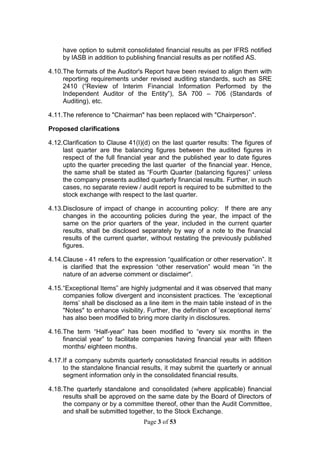 Page 3 of 53
have option to submit consolidated financial results as per IFRS notified
by IASB in addition to publishing financial results as per notified AS.
4.10.The formats of the Auditor's Report have been revised to align them with
reporting requirements under revised auditing standards, such as SRE
2410 (“Review of Interim Financial Information Performed by the
Independent Auditor of the Entity”), SA 700 – 706 (Standards of
Auditing), etc.
4.11.The reference to "Chairman" has been replaced with "Chairperson".
Proposed clarifications
4.12.Clarification to Clause 41(I)(d) on the last quarter results: The figures of
last quarter are the balancing figures between the audited figures in
respect of the full financial year and the published year to date figures
upto the quarter preceding the last quarter of the financial year. Hence,
the same shall be stated as “Fourth Quarter (balancing figures)” unless
the company presents audited quarterly financial results. Further, in such
cases, no separate review / audit report is required to be submitted to the
stock exchange with respect to the last quarter.
4.13.Disclosure of impact of change in accounting policy: If there are any
changes in the accounting policies during the year, the impact of the
same on the prior quarters of the year, included in the current quarter
results, shall be disclosed separately by way of a note to the financial
results of the current quarter, without restating the previously published
figures.
4.14.Clause - 41 refers to the expression “qualification or other reservation”. It
is clarified that the expression “other reservation” would mean “in the
nature of an adverse comment or disclaimer".
4.15.“Exceptional Items” are highly judgmental and it was observed that many
companies follow divergent and inconsistent practices. The ‘exceptional
items’ shall be disclosed as a line item in the main table instead of in the
"Notes" to enhance visibility. Further, the definition of ‘exceptional items’
has also been modified to bring more clarity in disclosures.
4.16.The term “Half-year” has been modified to “every six months in the
financial year” to facilitate companies having financial year with fifteen
months/ eighteen months.
4.17.If a company submits quarterly consolidated financial results in addition
to the standalone financial results, it may submit the quarterly or annual
segment information only in the consolidated financial results.
4.18.The quarterly standalone and consolidated (where applicable) financial
results shall be approved on the same date by the Board of Directors of
the company or by a committee thereof, other than the Audit Committee,
and shall be submitted together, to the Stock Exchange.
 