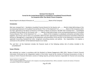 Page 37 of 53
Annexure IV to Clause 41
Format for the Limited Review Report on Standalone/ Consolidated*Financial Results
for Companies Other Than Banks/ Finance Companies
Review Report to the Board of Directors of _____________________ (Name of the Company)
Introduction
[We have reviewed Part I - Standalone Unaudited Financial Results for the Quarter and _____ Months Ended dd/mm/yyyy of the
accompanying Statement of Unaudited Financial Results (“Part I of the Statement”) of __________ (Name of the Company), which
has been approved by the Board of Directors/ Committee of Board of Directors.] OR [We have reviewed Part I - Consolidated
Unaudited Financial Results for the Quarter and _____ Months Ended dd/mm/yyyy of the accompanying Statement of Unaudited
Financial Results (“Part I of the Statement”) of __________ (Name of the Company), its subsidiaries and jointly controlled entities
(together “the Group”) and its share in its associates, which has been approved by the Board of Directors/ Committee of Board of
Directors.]* Management is responsible for the preparation and presentation of the said Part I of the Statement in accordance with
applicable Accounting Standards1
and other recognised accounting practices and policies. Our responsibility is to express a
conclusion on the said Part I of the Statement based on our review.
The said Part I of the Statement includes the financial results of the following entities (list of entities included in the
consolidation)*:
Scope of Review
We conducted our review in accordance with the Standard on Review Engagements (SRE) 2410, ‘Review of Interim Financial
Information Performed by the Independent Auditor of the Entity’ issued by the Institute of Chartered Accountants of India. A
review of interim financial information consists of making inquiries, primarily of persons responsible for financial and accounting
*Retain whichever is applicable.
1
The Accounting Standards notified pursuant to the Companies (Accounting Standards) Rules, 2006 (as amended) / issued by the Institute of Chartered
Accountants of India (ICAI), as applicable.
 